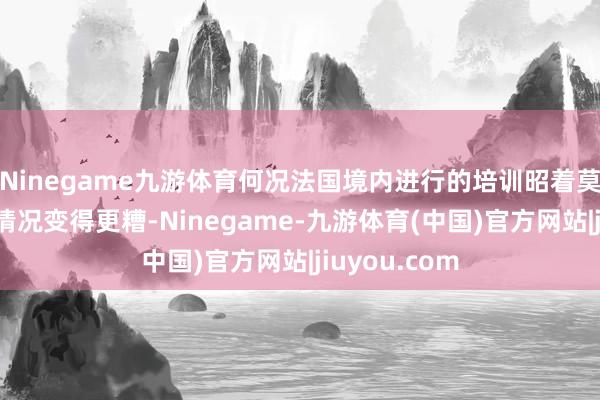 Ninegame九游体育何况法国境内进行的培训昭着莫得可能导致情况变得更糟-Ninegame-九游体育(中国)官方网站|jiuyou.com