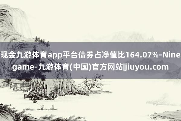 现金九游体育app平台债券占净值比164.07%-Ninegame-九游体育(中国)官方网站|jiuyou.com