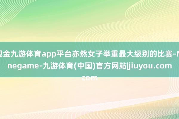 现金九游体育app平台亦然女子举重最大级别的比赛-Ninegame-九游体育(中国)官方网站|jiuyou.com