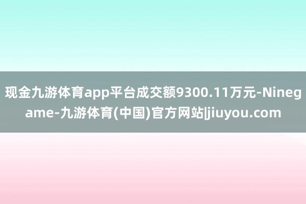 现金九游体育app平台成交额9300.11万元-Ninegame-九游体育(中国)官方网站|jiuyou.com