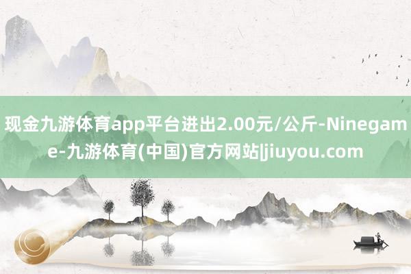 现金九游体育app平台进出2.00元/公斤-Ninegame-九游体育(中国)官方网站|jiuyou.com