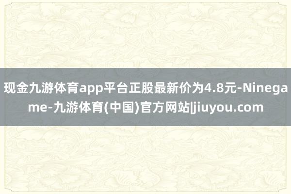 现金九游体育app平台正股最新价为4.8元-Ninegame-九游体育(中国)官方网站|jiuyou.com
