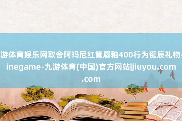 九游体育娱乐网取舍阿玛尼红管唇釉400行为诞辰礼物-Ninegame-九游体育(中国)官方网站|jiuyou.com