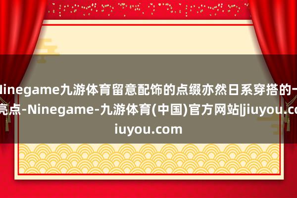 Ninegame九游体育留意配饰的点缀亦然日系穿搭的一大亮点-Ninegame-九游体育(中国)官方网站|jiuyou.com