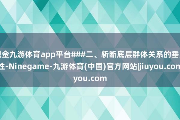 现金九游体育app平台###二、斩断底层群体关系的垂危性-Ninegame-九游体育(中国)官方网站|jiuyou.com