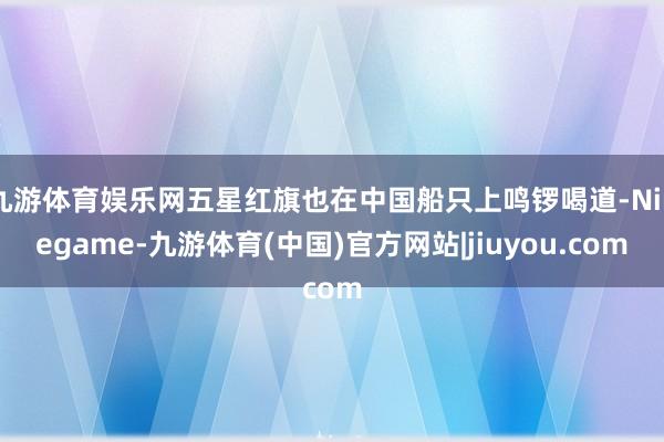 九游体育娱乐网五星红旗也在中国船只上鸣锣喝道-Ninegame-九游体育(中国)官方网站|jiuyou.com
