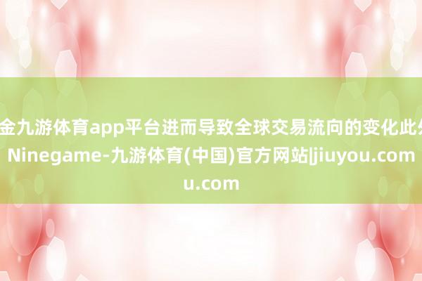 现金九游体育app平台进而导致全球交易流向的变化此外-Ninegame-九游体育(中国)官方网站|jiuyou.com