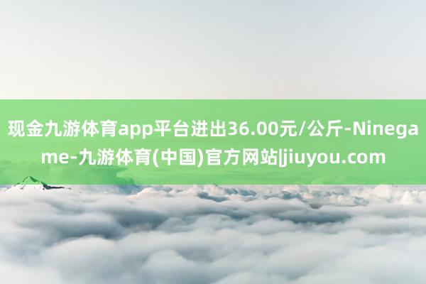 现金九游体育app平台进出36.00元/公斤-Ninegame-九游体育(中国)官方网站|jiuyou.com