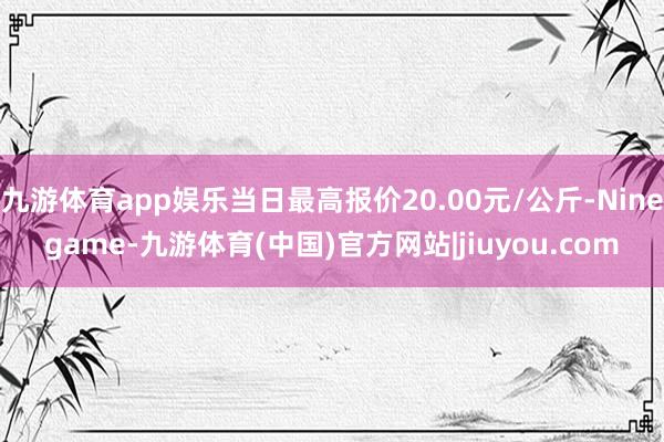 九游体育app娱乐当日最高报价20.00元/公斤-Ninegame-九游体育(中国)官方网站|jiuyou.com