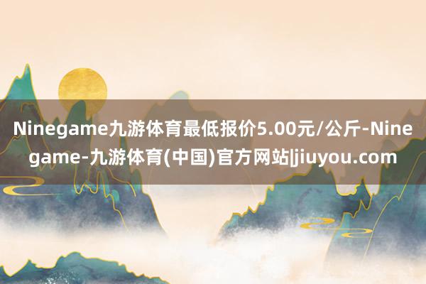 Ninegame九游体育最低报价5.00元/公斤-Ninegame-九游体育(中国)官方网站|jiuyou.com