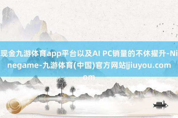 现金九游体育app平台以及AI PC销量的不休擢升-Ninegame-九游体育(中国)官方网站|jiuyou.com