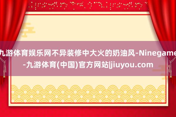 九游体育娱乐网不异装修中大火的奶油风-Ninegame-九游体育(中国)官方网站|jiuyou.com