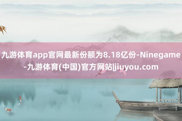 九游体育app官网最新份额为8.18亿份-Ninegame-九游体育(中国)官方网站|jiuyou.com