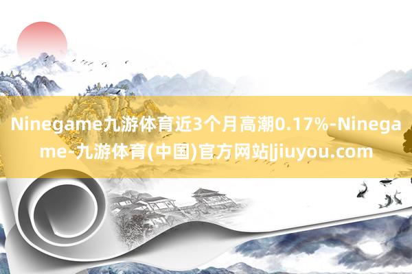 Ninegame九游体育近3个月高潮0.17%-Ninegame-九游体育(中国)官方网站|jiuyou.com