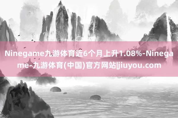 Ninegame九游体育近6个月上升1.08%-Ninegame-九游体育(中国)官方网站|jiuyou.com