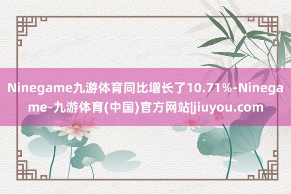 Ninegame九游体育同比增长了10.71%-Ninegame-九游体育(中国)官方网站|jiuyou.com