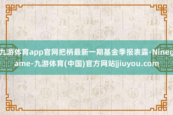 九游体育app官网把柄最新一期基金季报表露-Ninegame-九游体育(中国)官方网站|jiuyou.com