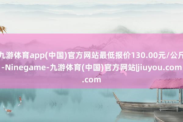 九游体育app(中国)官方网站最低报价130.00元/公斤-Ninegame-九游体育(中国)官方网站|jiuyou.com