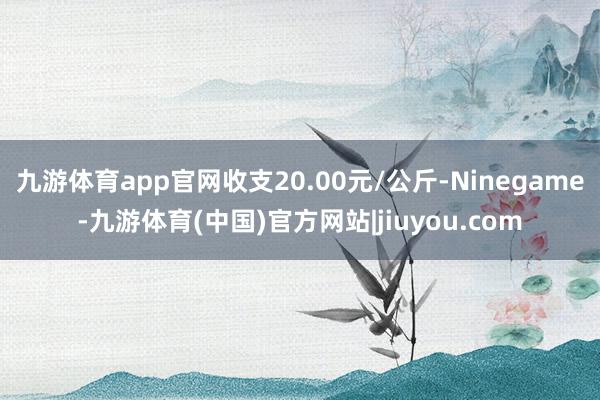 九游体育app官网收支20.00元/公斤-Ninegame-九游体育(中国)官方网站|jiuyou.com