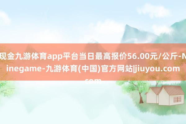现金九游体育app平台当日最高报价56.00元/公斤-Ninegame-九游体育(中国)官方网站|jiuyou.com