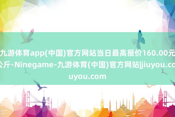 九游体育app(中国)官方网站当日最高报价160.00元/公斤-Ninegame-九游体育(中国)官方网站|jiuyou.com