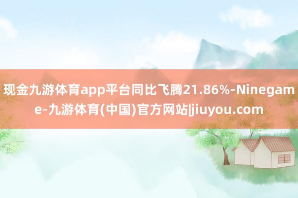 现金九游体育app平台同比飞腾21.86%-Ninegame-九游体育(中国)官方网站|jiuyou.com