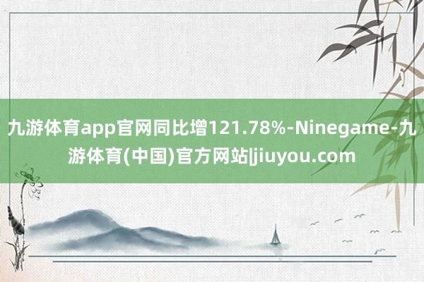 九游体育app官网同比增121.78%-Ninegame-九游体育(中国)官方网站|jiuyou.com