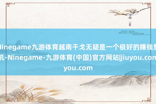 Ninegame九游体育越南干戈无疑是一个极好的赚钱契机-Ninegame-九游体育(中国)官方网站|jiuyou.com