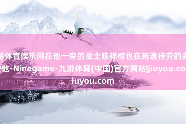 九游体育娱乐网在他一旁的战士陈祥榕也在用逸待劳的去保护他-Ninegame-九游体育(中国)官方网站|jiuyou.com