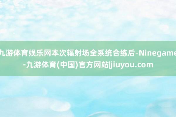 九游体育娱乐网本次辐射场全系统合练后-Ninegame-九游体育(中国)官方网站|jiuyou.com