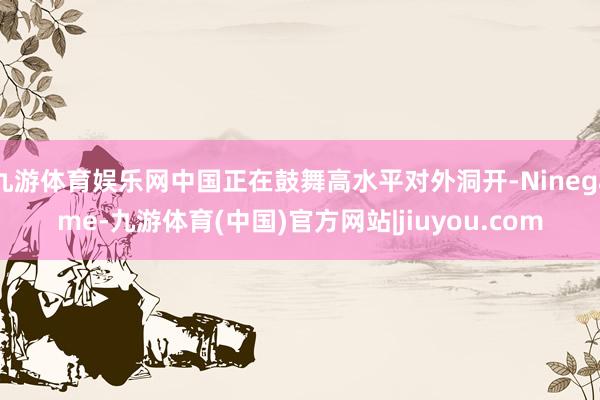 九游体育娱乐网中国正在鼓舞高水平对外洞开-Ninegame-九游体育(中国)官方网站|jiuyou.com