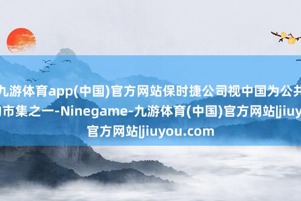 九游体育app(中国)官方网站保时捷公司视中国为公共最进军的市集之一-Ninegame-九游体育(中国)官方网站|jiuyou.com