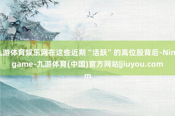 九游体育娱乐网在这些近期“活跃”的高位股背后-Ninegame-九游体育(中国)官方网站|jiuyou.com