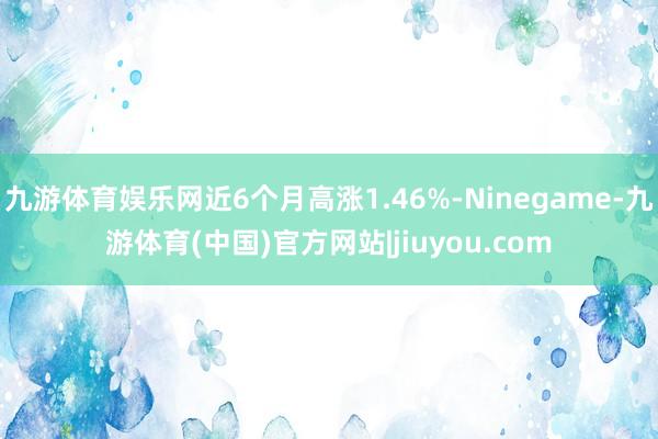 九游体育娱乐网近6个月高涨1.46%-Ninegame-九游体育(中国)官方网站|jiuyou.com