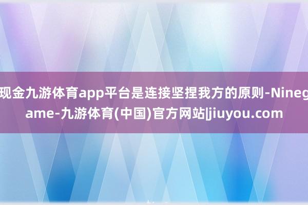现金九游体育app平台是连接坚捏我方的原则-Ninegame-九游体育(中国)官方网站|jiuyou.com