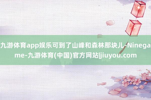 九游体育app娱乐可到了山峰和森林那块儿-Ninegame-九游体育(中国)官方网站|jiuyou.com