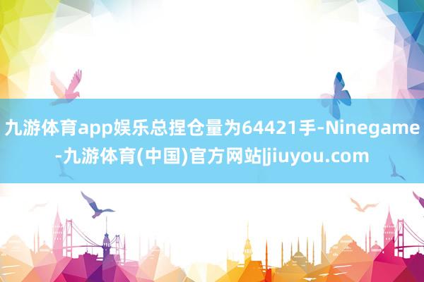 九游体育app娱乐总捏仓量为64421手-Ninegame-九游体育(中国)官方网站|jiuyou.com