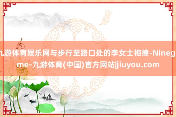 九游体育娱乐网与步行至路口处的李女士相撞-Ninegame-九游体育(中国)官方网站|jiuyou.com