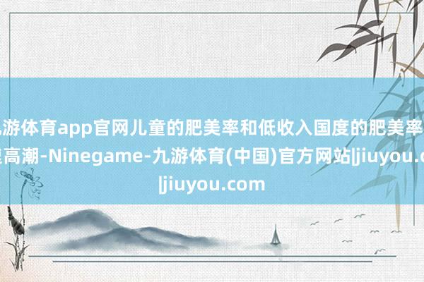 九游体育app官网儿童的肥美率和低收入国度的肥美率正快速高潮-Ninegame-九游体育(中国)官方网站|jiuyou.com