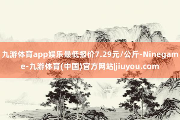 九游体育app娱乐最低报价7.29元/公斤-Ninegame-九游体育(中国)官方网站|jiuyou.com