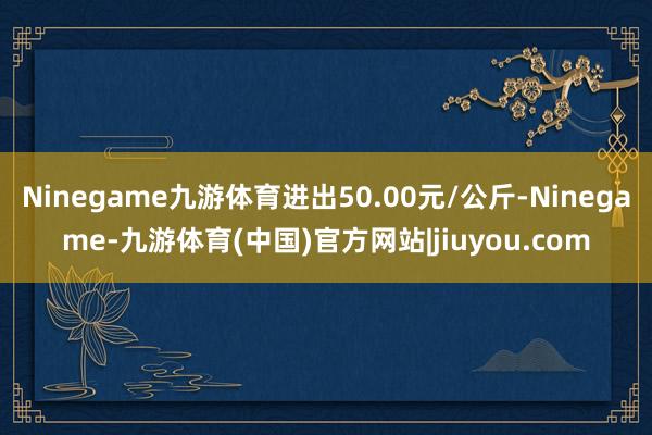 Ninegame九游体育进出50.00元/公斤-Ninegame-九游体育(中国)官方网站|jiuyou.com