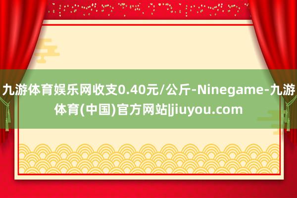 九游体育娱乐网收支0.40元/公斤-Ninegame-九游体育(中国)官方网站|jiuyou.com