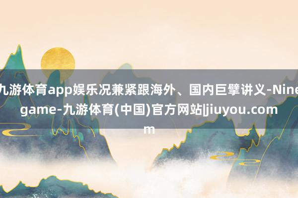 九游体育app娱乐况兼紧跟海外、国内巨擘讲义-Ninegame-九游体育(中国)官方网站|jiuyou.com