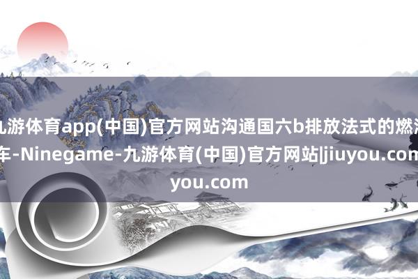 九游体育app(中国)官方网站沟通国六b排放法式的燃油车-Ninegame-九游体育(中国)官方网站|jiuyou.com