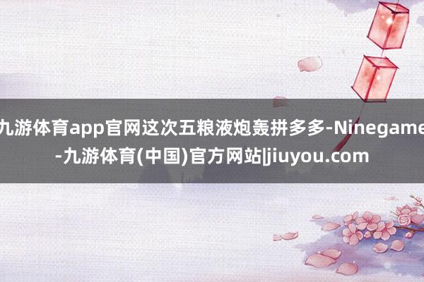 九游体育app官网这次五粮液炮轰拼多多-Ninegame-九游体育(中国)官方网站|jiuyou.com