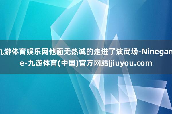 九游体育娱乐网他面无热诚的走进了演武场-Ninegame-九游体育(中国)官方网站|jiuyou.com