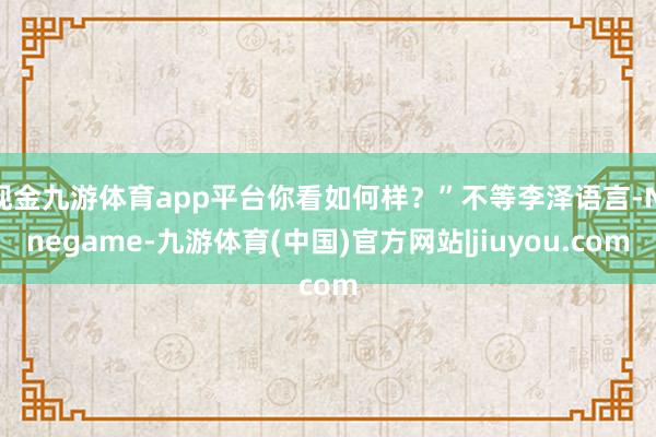 现金九游体育app平台你看如何样？”不等李泽语言-Ninegame-九游体育(中国)官方网站|jiuyou.com