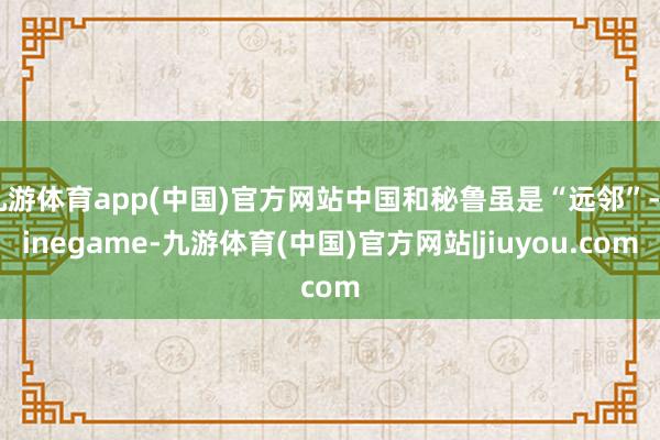 九游体育app(中国)官方网站中国和秘鲁虽是“远邻”-Ninegame-九游体育(中国)官方网站|jiuyou.com