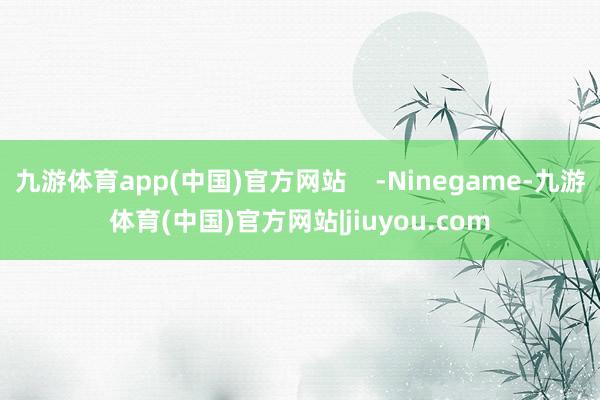 九游体育app(中国)官方网站    -Ninegame-九游体育(中国)官方网站|jiuyou.com