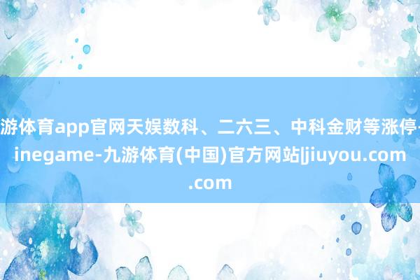 九游体育app官网天娱数科、二六三、中科金财等涨停-Ninegame-九游体育(中国)官方网站|jiuyou.com